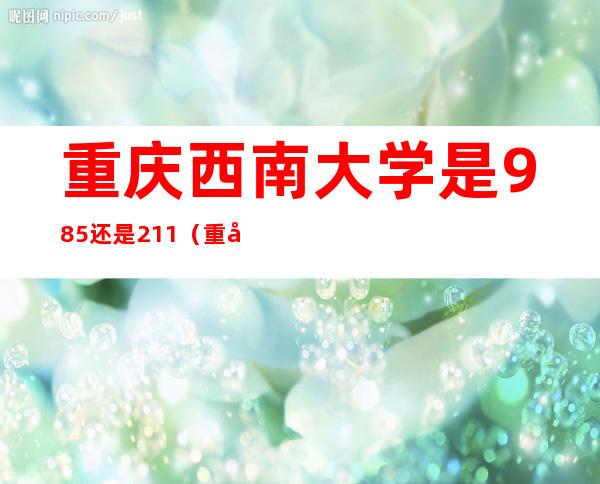 重庆西南大学是985还是211(重庆西南大学是985还是211多少分)