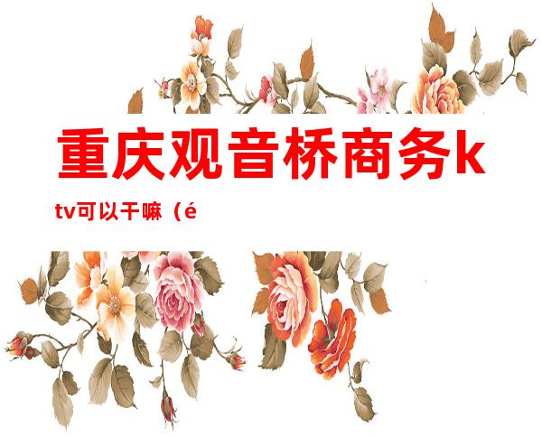 重庆观音桥商务ktv可以干嘛(重庆最好商务ktv消费)