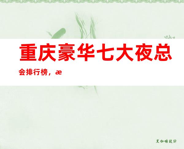 重庆豪华七大夜总会排行榜,总会有你喜欢的重庆夜总会