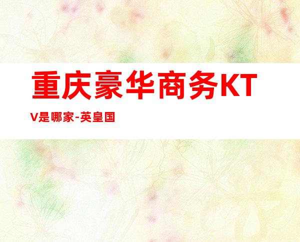 重庆豪华商务KTV是哪家-英皇国际KTV非你莫属！