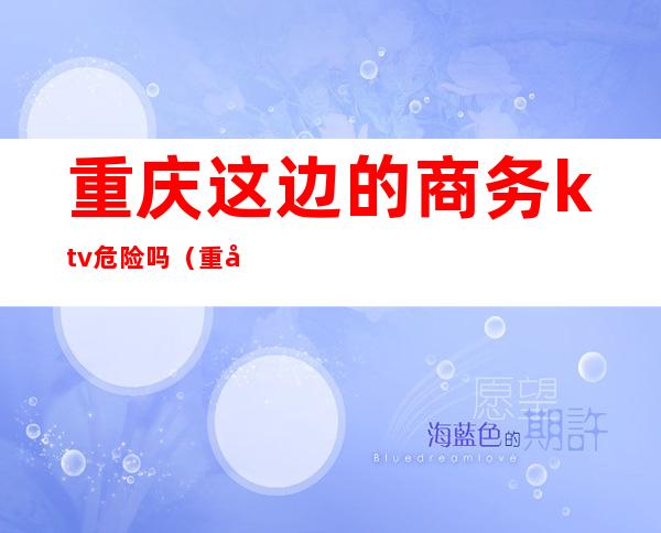 重庆这边的商务ktv危险吗(重庆哪个商务ktv好)