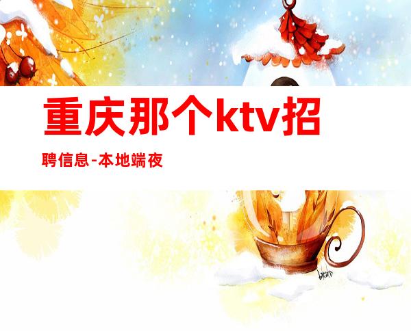 重庆那个ktv招聘信息-本地端夜总会招人信息