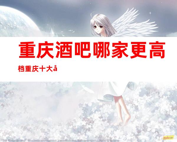 重庆酒吧哪家更高档重庆十大商务休闲酒吧排名消费攻略!