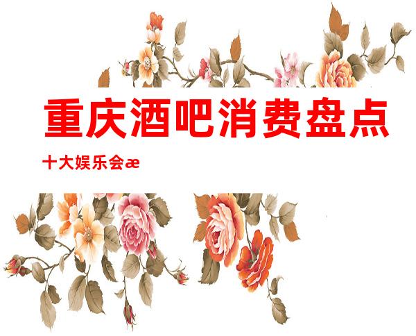 重庆酒吧消费盘点十大娱乐会所预订详情公开让你步入豪门