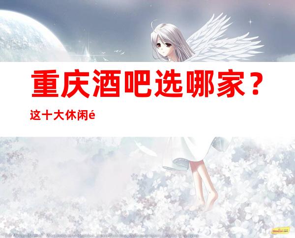 重庆酒吧选哪家？这十大休闲酒吧排名好服务高