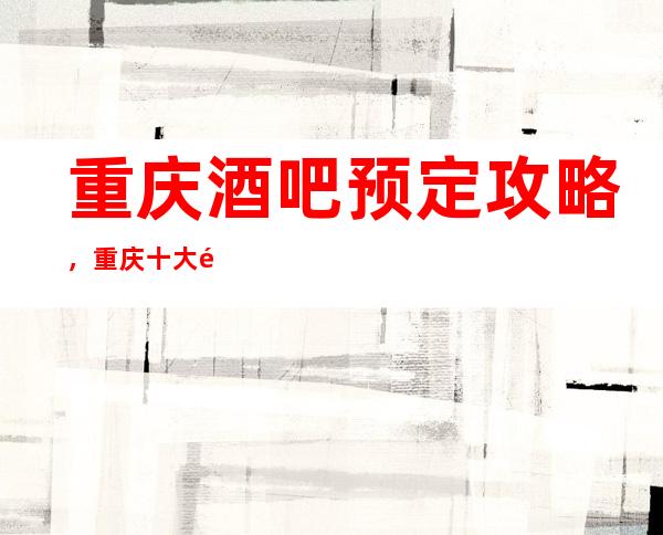 重庆酒吧预定攻略，重庆十大酒吧预定找谁靠谱