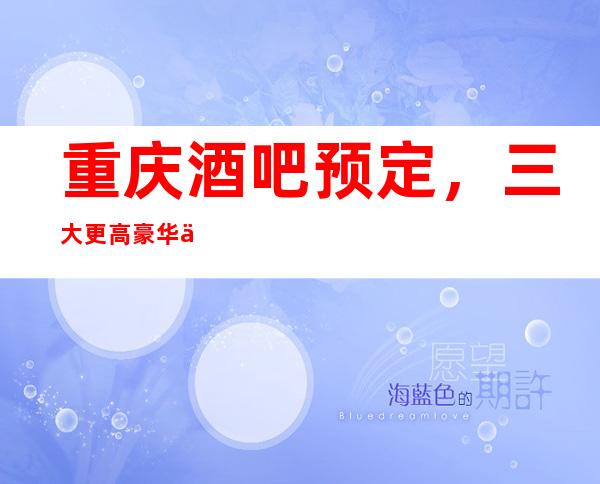 重庆酒吧预定，三大更高豪华会所包厢酒吧