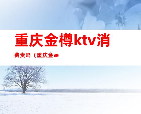 重庆金樽ktv消费贵吗（重庆金樽ktv有男模吗）