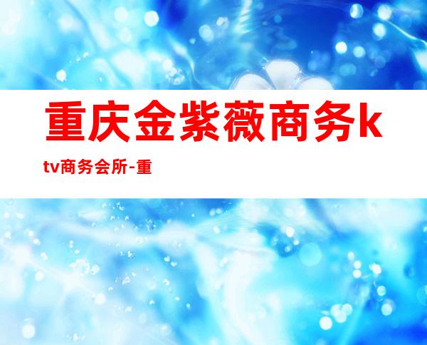 重庆金紫薇商务ktv商务会所-重庆气氛超好的ktv – 重庆丰都商务KTV