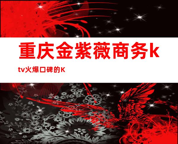 重庆金紫薇商务ktv火爆口碑的KTV-重庆商务ktv怎么预定 – 重庆北碚商务KTV