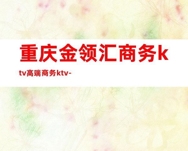 重庆金领汇商务ktv高端商务ktv-重庆商务ktv预定电话 – 重庆丰都商务KTV
