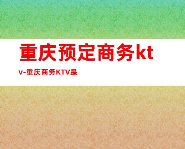 重庆预定商务ktv-重庆商务KTV是怎么消费的?