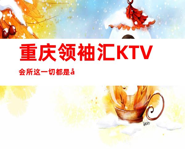 重庆领袖汇KTV会所这一切都是奢华体验重庆夜总会
