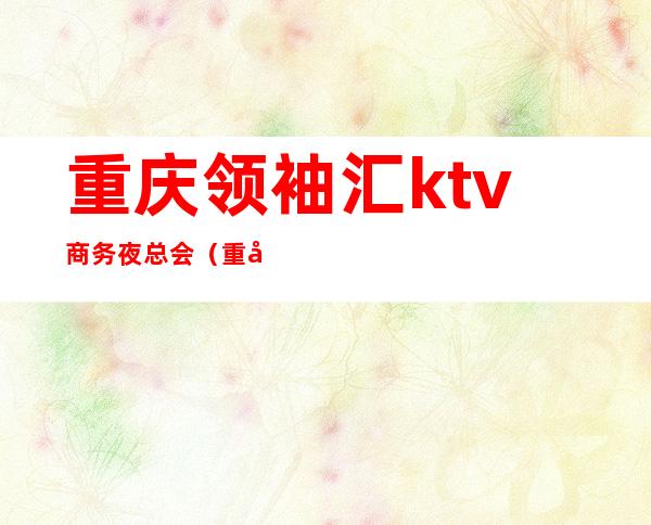 重庆领袖汇ktv商务夜总会(重庆首座ktv国际商务会所)