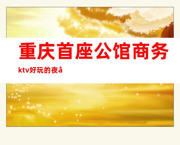 重庆首座公馆商务ktv好玩的夜场-重庆性价比高的ktv – 重庆铜梁商务KTV
