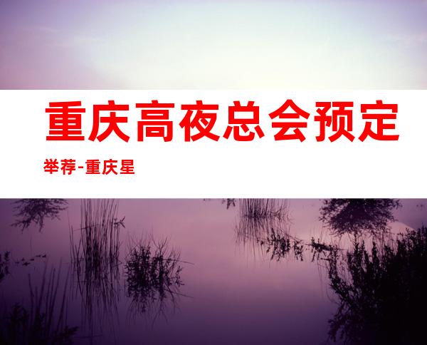 重庆高夜总会预定举荐-重庆星空ktv好像够更高