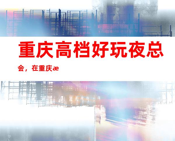 重庆高档好玩夜总会，在重庆最应该尝试的好玩夜总会哪家