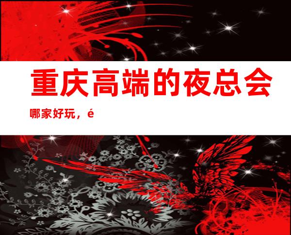 重庆高端的夜总会哪家好玩，重庆10大夜总会排行