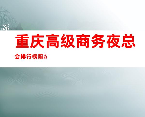 重庆高级商务夜总会排行榜前十名,最.高端的商务KTV推荐
