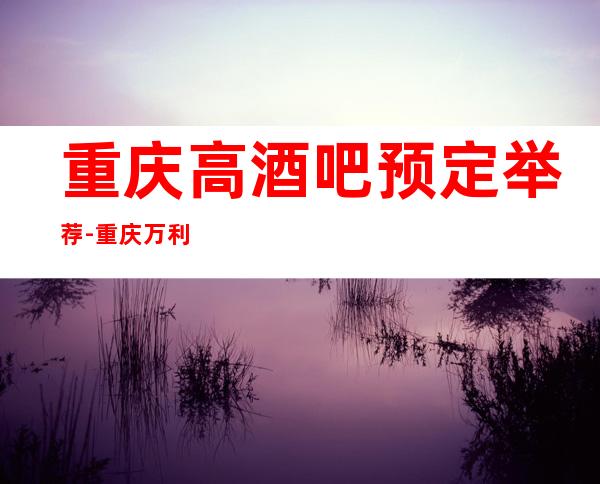 重庆高酒吧预定举荐-重庆万利一号酒吧好像够更高