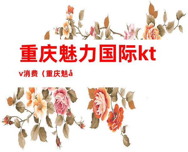重庆魅力国际ktv消费(重庆魅力国际ktv好耍不)