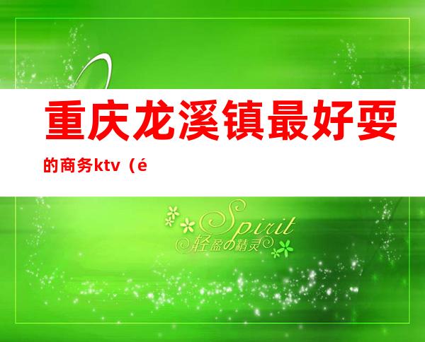 重庆龙溪镇最好耍的商务ktv(龙溪镇好玩的地方)