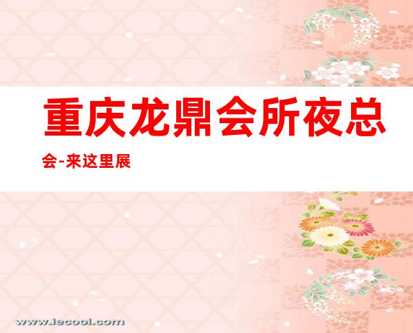 重庆龙鼎会所夜总会-来这里展现你的魅力,证明你的实力
