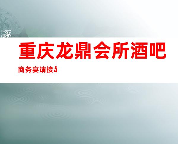 重庆龙鼎会所酒吧商务宴请接待客户选择