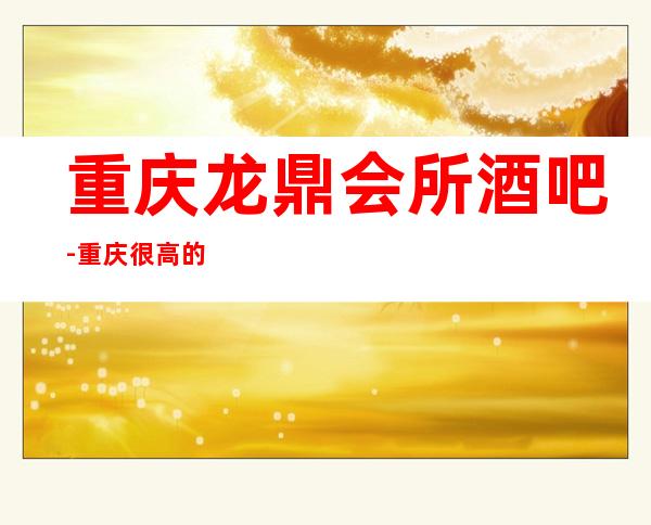 重庆龙鼎会所酒吧-重庆很高的驰名商务休闲酒吧
