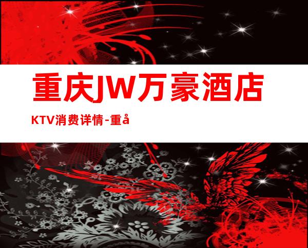 重庆JW万豪酒店KTV消费详情-重庆JW万豪酒店夜总会详细攻略
