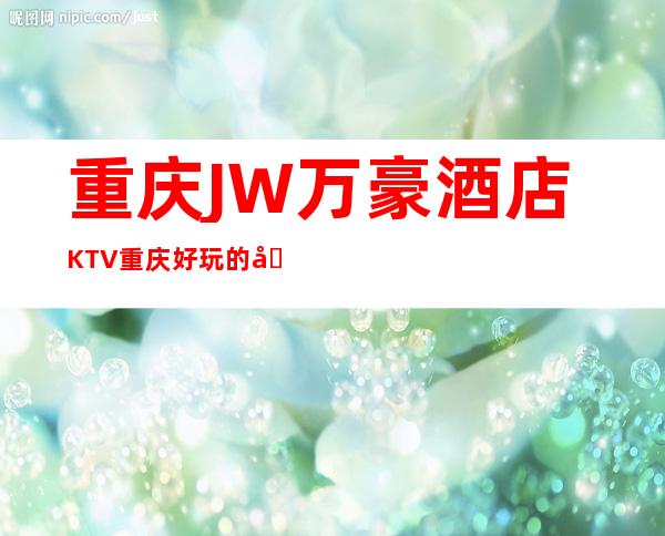 重庆JW万豪酒店KTV重庆好玩的十大夜总会