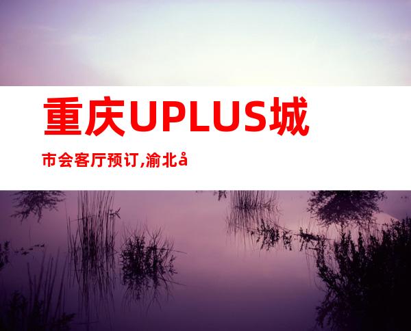 重庆UPLUS城市会客厅预订,渝北即高贵又奢华的休闲酒吧