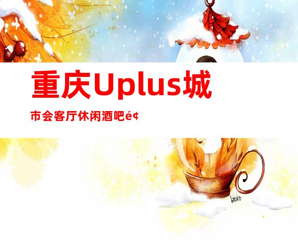 重庆Uplus城市会客厅休闲酒吧预定-远近闻名的更高会所