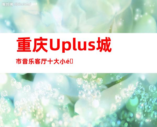 重庆Uplus城市音乐客厅十大小酒吧排名预订消费情况一览