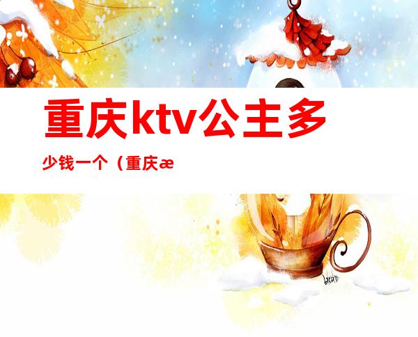 重庆ktv公主多少钱一个(重庆歌厅公主多少钱)