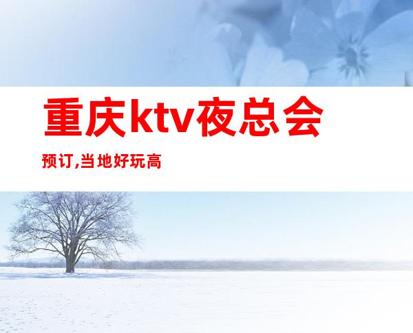 重庆ktv夜总会预订,当地好玩高端俱乐部档次小费 – 重庆永川商务KTV