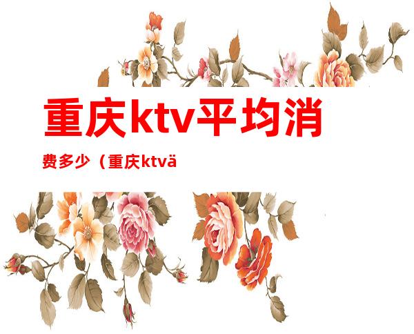 重庆ktv平均消费多少(重庆ktv一般收费标准)