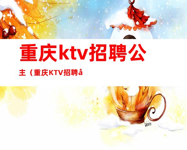 重庆ktv招聘公主(重庆KTV招聘公主)