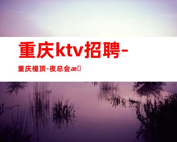 重庆ktv招聘-重庆樶顶-夜总会招聘兼职服务生就差你来