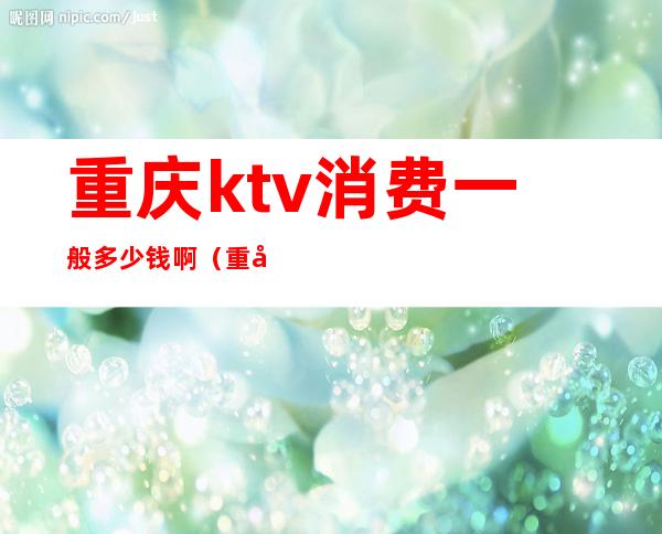 重庆ktv消费一般多少钱啊(重庆ktv小费一般多少钱啊)