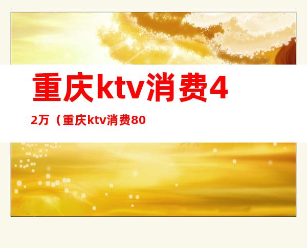 重庆ktv消费42万(重庆ktv消费8000)