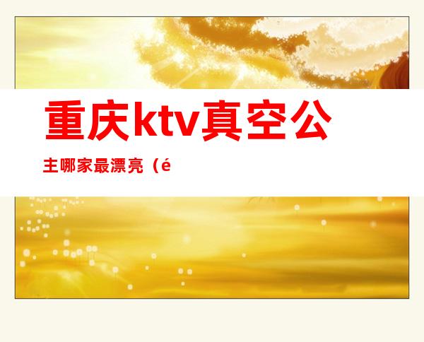 重庆ktv真空公主哪家最漂亮（重庆有公主的ktv）