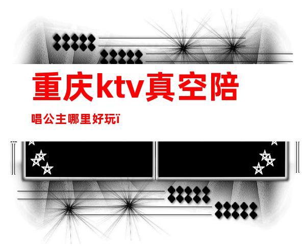 重庆ktv真空陪唱公主哪里好玩(重庆ktv的公主哪里好)
