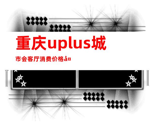 重庆uplus城市会客厅消费价格多少?酒吧每晚精彩不断?