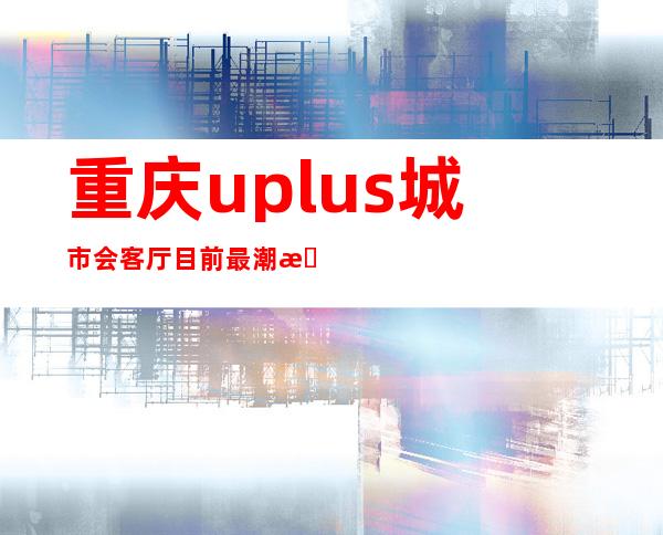 重庆uplus城市会客厅目前最潮最贵的KTV夜总会