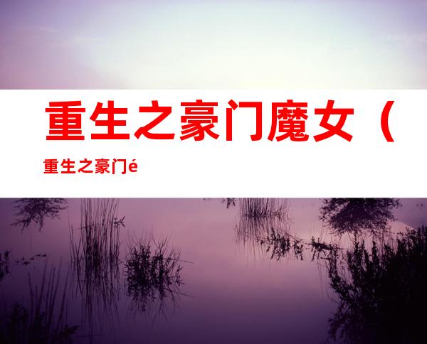 重生之豪门魔女(重生之豪门魔女全文免费阅读)