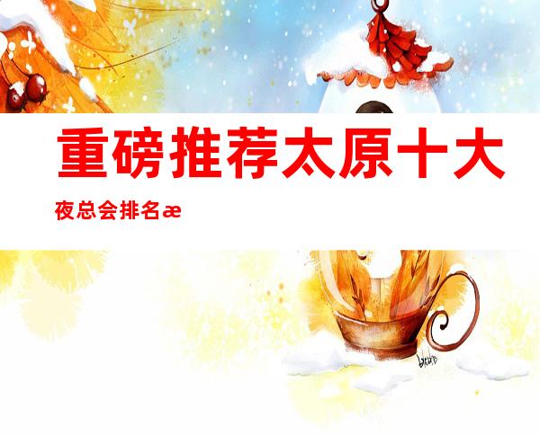 重磅推荐.太原十大夜总会排名榜~全新体验带你嗨翻全场