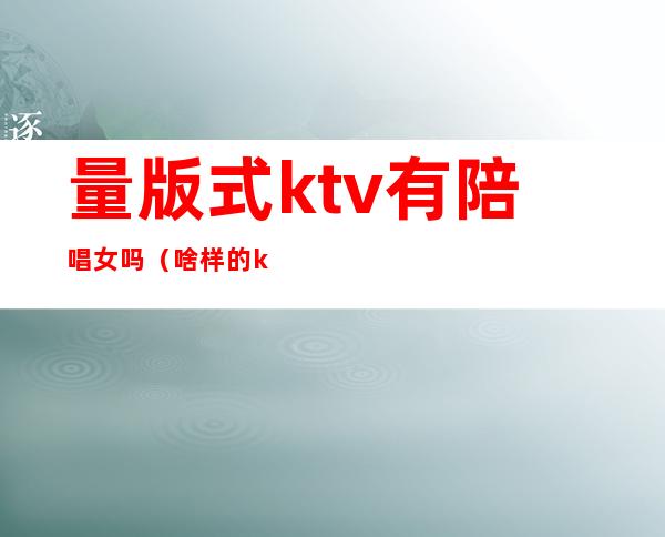 量版式ktv有陪唱女吗(啥样的ktv有陪唱)