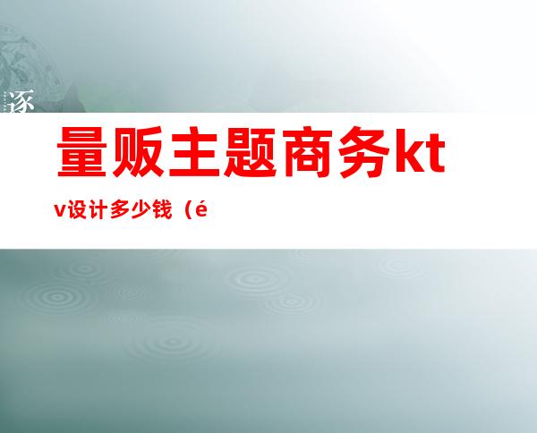 量贩主题商务ktv设计多少钱(量贩ktv设计价格)