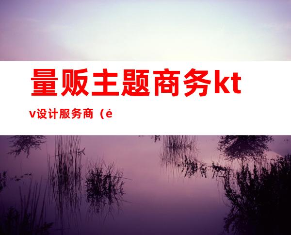 量贩主题商务ktv设计服务商(量贩ktv活动)